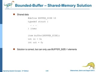 3.33 Silberschatz, Galvin and Gagne ©2013
Operating System Concepts – 9th
Edition
Bounded-Buffer – Shared-Memory Solution
 Shared data
#define BUFFER_SIZE 10
typedef struct {
. . .
} item;
item buffer[BUFFER_SIZE];
int in = 0;
int out = 0;
 Solution is correct, but can only use BUFFER_SIZE-1 elements
 