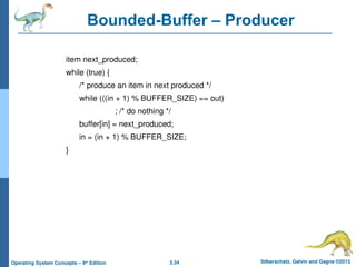 3.34 Silberschatz, Galvin and Gagne ©2013
Operating System Concepts – 9th
Edition
Bounded-Buffer – Producer
item next_produced;
while (true) {
/* produce an item in next produced */
while (((in + 1) % BUFFER_SIZE) == out)
; /* do nothing */
buffer[in] = next_produced;
in = (in + 1) % BUFFER_SIZE;
}
 