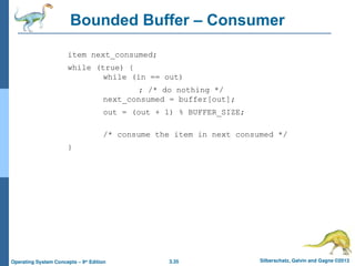 3.35 Silberschatz, Galvin and Gagne ©2013
Operating System Concepts – 9th
Edition
Bounded Buffer – Consumer
item next_consumed;
while (true) {
while (in == out)
; /* do nothing */
next_consumed = buffer[out];
out = (out + 1) % BUFFER_SIZE;
/* consume the item in next consumed */
}
 