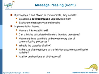 3.38 Silberschatz, Galvin and Gagne ©2013
Operating System Concepts – 9th
Edition
Message Passing (Cont.)
 If processes P and Q wish to communicate, they need to:
 Establish a communication link between them
 Exchange messages via send/receive
 Implementation issues:
 How are links established?
 Can a link be associated with more than two processes?
 How many links can there be between every pair of
communicating processes?
 What is the capacity of a link?
 Is the size of a message that the link can accommodate fixed or
variable?
 Is a link unidirectional or bi-directional?
 