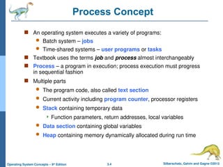 3.4 Silberschatz, Galvin and Gagne ©2013
Operating System Concepts – 9th
Edition
Process Concept
 An operating system executes a variety of programs:
 Batch system – jobs
 Time-shared systems – user programs or tasks
 Textbook uses the terms job and process almost interchangeably
 Process – a program in execution; process execution must progress
in sequential fashion
 Multiple parts
 The program code, also called text section
 Current activity including program counter, processor registers
 Stack containing temporary data
 Function parameters, return addresses, local variables
 Data section containing global variables
 Heap containing memory dynamically allocated during run time
 