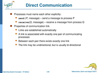 3.40 Silberschatz, Galvin and Gagne ©2013
Operating System Concepts – 9th
Edition
Direct Communication
 Processes must name each other explicitly:
 send (P, message) – send a message to process P
 receive(Q, message) – receive a message from process Q
 Properties of communication link
 Links are established automatically
 A link is associated with exactly one pair of communicating
processes
 Between each pair there exists exactly one link
 The link may be unidirectional, but is usually bi-directional
 
