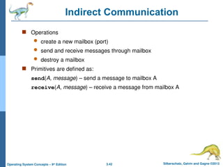3.42 Silberschatz, Galvin and Gagne ©2013
Operating System Concepts – 9th
Edition
Indirect Communication
 Operations
 create a new mailbox (port)
 send and receive messages through mailbox
 destroy a mailbox
 Primitives are defined as:
send(A, message) – send a message to mailbox A
receive(A, message) – receive a message from mailbox A
 