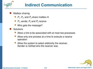 3.43 Silberschatz, Galvin and Gagne ©2013
Operating System Concepts – 9th
Edition
Indirect Communication
 Mailbox sharing
 P1, P2, and P3 share mailbox A
 P1, sends; P2 and P3 receive
 Who gets the message?
 Solutions
 Allow a link to be associated with at most two processes
 Allow only one process at a time to execute a receive
operation
 Allow the system to select arbitrarily the receiver.
Sender is notified who the receiver was.
 
