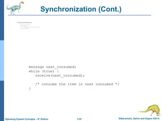 3.45 Silberschatz, Galvin and Gagne ©2013
Operating System Concepts – 9th
Edition
Synchronization (Cont.)
 Producer-consumer becomes trivial
message next_produced;
while (true) {
/* produce an item in next produced */
send(next_produced);
}
message next_consumed;
while (true) {
receive(next_consumed);
/* consume the item in next consumed */
}
 