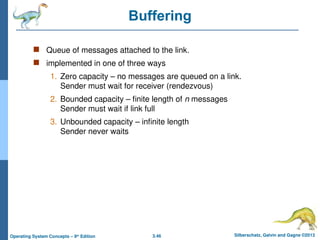 3.46 Silberschatz, Galvin and Gagne ©2013
Operating System Concepts – 9th
Edition
Buffering
 Queue of messages attached to the link.
 implemented in one of three ways
1. Zero capacity – no messages are queued on a link.
Sender must wait for receiver (rendezvous)
2. Bounded capacity – finite length of n messages
Sender must wait if link full
3. Unbounded capacity – infinite length
Sender never waits
 