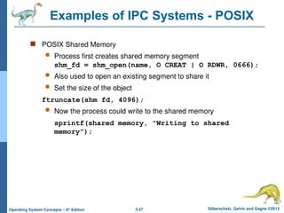 3.47 Silberschatz, Galvin and Gagne ©2013
Operating System Concepts – 9th
Edition
Examples of IPC Systems - POSIX
 POSIX Shared Memory
 Process first creates shared memory segment
shm_fd = shm_open(name, O CREAT | O RDWR, 0666);
 Also used to open an existing segment to share it
 Set the size of the object
ftruncate(shm fd, 4096);
 Now the process could write to the shared memory
sprintf(shared memory, "Writing to shared
memory");
 