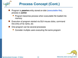 3.5 Silberschatz, Galvin and Gagne ©2013
Operating System Concepts – 9th
Edition
Process Concept (Cont.)
 Program is passive entity stored on disk (executable file),
process is active
 Program becomes process when executable file loaded into
memory
 Execution of program started via GUI mouse clicks, command
line entry of its name, etc
 One program can be several processes
 Consider multiple users executing the same program
 