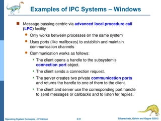 3.51 Silberschatz, Galvin and Gagne ©2013
Operating System Concepts – 9th
Edition
Examples of IPC Systems – Windows
 Message-passing centric via advanced local procedure call
(LPC) facility
 Only works between processes on the same system
 Uses ports (like mailboxes) to establish and maintain
communication channels
 Communication works as follows:
 The client opens a handle to the subsystem’s
connection port object.
 The client sends a connection request.
 The server creates two private communication ports
and returns the handle to one of them to the client.
 The client and server use the corresponding port handle
to send messages or callbacks and to listen for replies.
 
