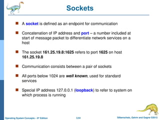 3.54 Silberschatz, Galvin and Gagne ©2013
Operating System Concepts – 9th
Edition
Sockets
 A socket is defined as an endpoint for communication
 Concatenation of IP address and port – a number included at
start of message packet to differentiate network services on a
host
 The socket 161.25.19.8:1625 refers to port 1625 on host
161.25.19.8
 Communication consists between a pair of sockets
 All ports below 1024 are well known, used for standard
services
 Special IP address 127.0.0.1 (loopback) to refer to system on
which process is running
 