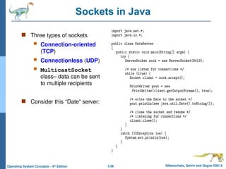 3.56 Silberschatz, Galvin and Gagne ©2013
Operating System Concepts – 9th
Edition
Sockets in Java
 Three types of sockets
 Connection-oriented
(TCP)
 Connectionless (UDP)
 MulticastSocket
class– data can be sent
to multiple recipients
 Consider this “Date” server:
 