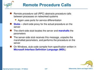 3.57 Silberschatz, Galvin and Gagne ©2013
Operating System Concepts – 9th
Edition
Remote Procedure Calls
 Remote procedure call (RPC) abstracts procedure calls
between processes on networked systems
 Again uses ports for service differentiation
 Stubs – client-side proxy for the actual procedure on the
server
 The client-side stub locates the server and marshalls the
parameters
 The server-side stub receives this message, unpacks the
marshalled parameters, and performs the procedure on the
server
 On Windows, stub code compile from specification written in
Microsoft Interface Definition Language (MIDL)
 