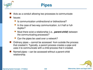 3.60 Silberschatz, Galvin and Gagne ©2013
Operating System Concepts – 9th
Edition
Pipes
 Acts as a conduit allowing two processes to communicate
 Issues:
 Is communication unidirectional or bidirectional?
 In the case of two-way communication, is it half or full-
duplex?
 Must there exist a relationship (i.e., parent-child) between
the communicating processes?
 Can the pipes be used over a network?
 Ordinary pipes – cannot be accessed from outside the process
that created it. Typically, a parent process creates a pipe and
uses it to communicate with a child process that it created.
 Named pipes – can be accessed without a parent-child
relationship.
 