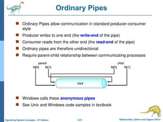 3.61 Silberschatz, Galvin and Gagne ©2013
Operating System Concepts – 9th
Edition
Ordinary Pipes
 Ordinary Pipes allow communication in standard producer-consumer
style
 Producer writes to one end (the write-end of the pipe)
 Consumer reads from the other end (the read-end of the pipe)
 Ordinary pipes are therefore unidirectional
 Require parent-child relationship between communicating processes
 Windows calls these anonymous pipes
 See Unix and Windows code samples in textbook
 
