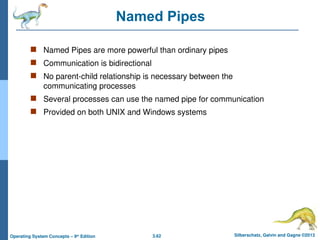 3.62 Silberschatz, Galvin and Gagne ©2013
Operating System Concepts – 9th
Edition
Named Pipes
 Named Pipes are more powerful than ordinary pipes
 Communication is bidirectional
 No parent-child relationship is necessary between the
communicating processes
 Several processes can use the named pipe for communication
 Provided on both UNIX and Windows systems
 