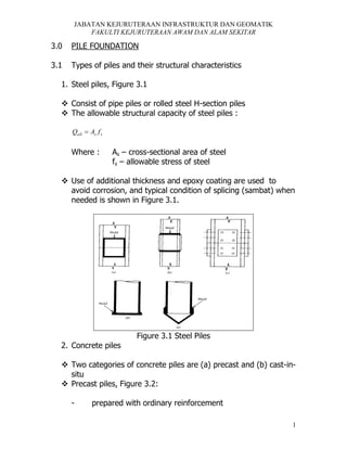 JABATAN KEJURUTERAAN INFRASTRUKTUR DAN GEOMATIK
FAKULTI KEJURUTERAAN AWAM DAN ALAM SEKITAR

3.0

PILE FOUNDATION

3.1

Types of piles and their structural characteristics

1. Steel piles, Figure 3.1
 Consist of pipe piles or rolled steel H-section piles
 The allowable structural capacity of steel piles :
Qall  As f s

Where :

As – cross-sectional area of steel
fs – allowable stress of steel

 Use of additional thickness and epoxy coating are used to
avoid corrosion, and typical condition of splicing (sambat) when
needed is shown in Figure 3.1.

Figure 3.1 Steel Piles
2. Concrete piles
 Two categories of concrete piles are (a) precast and (b) cast-insitu
 Precast piles, Figure 3.2:
-

prepared with ordinary reinforcement
1

 