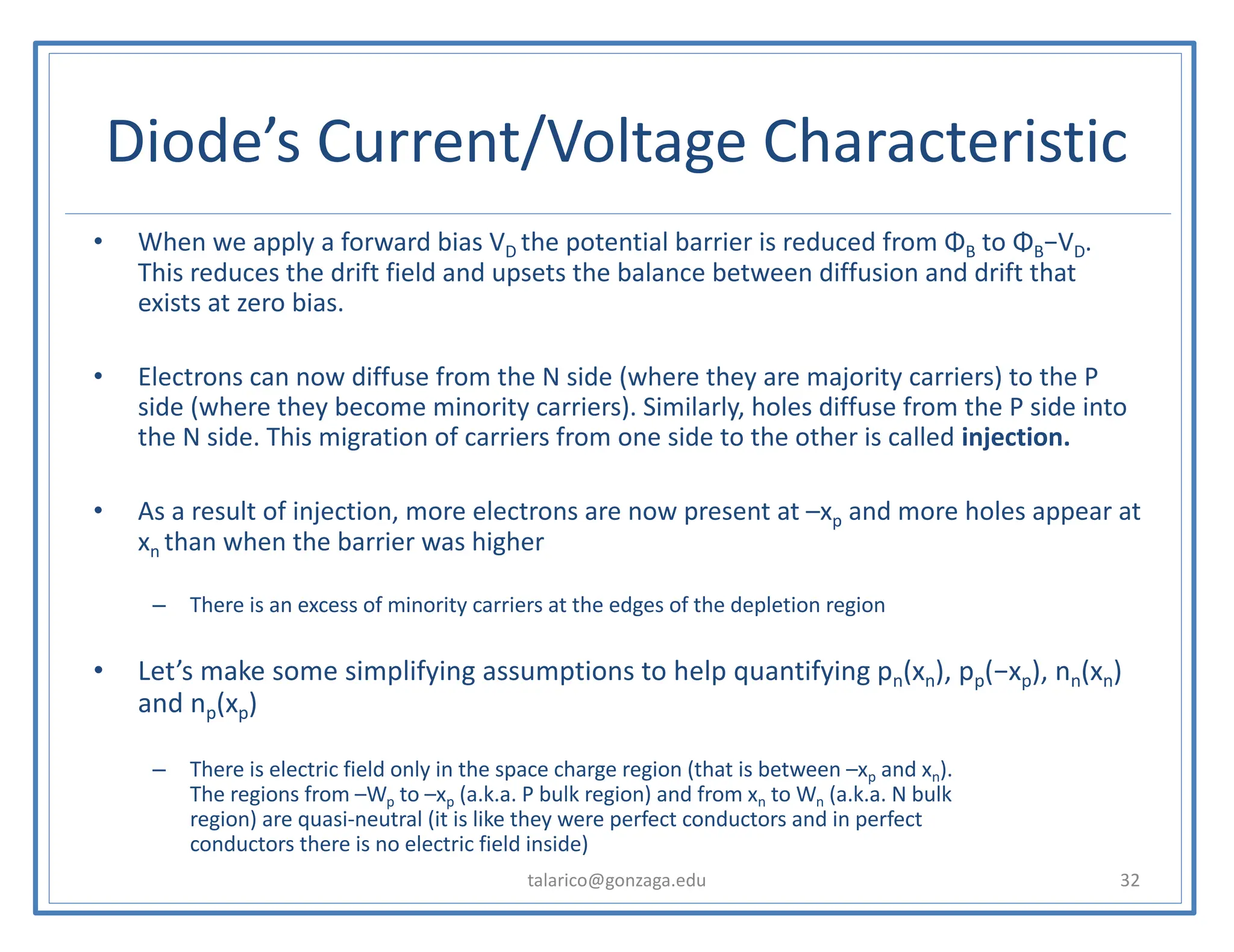 Diode’s Current/Voltage Characteristic
talarico@gonzaga.edu 32
• When we apply a forward bias VD the potential barrier is reduced from ΦB to ΦB−VD.
This reduces the drift field and upsets the balance between diffusion and drift that
exists at zero bias.
• Electrons can now diffuse from the N side (where they are majority carriers) to the P
side (where they become minority carriers). Similarly, holes diffuse from the P side into
the N side. This migration of carriers from one side to the other is called injection.
• As a result of injection, more electrons are now present at –xp and more holes appear at
xn than when the barrier was higher
– There is an excess of minority carriers at the edges of the depletion region
• Let’s make some simplifying assumptions to help quantifying pn(xn), pp(−xp), nn(xn)
and np(xp)
– There is electric field only in the space charge region (that is between –xp and xn).
The regions from –Wp to –xp (a.k.a. P bulk region) and from xn to Wn (a.k.a. N bulk
region) are quasi-neutral (it is like they were perfect conductors and in perfect
conductors there is no electric field inside)
 