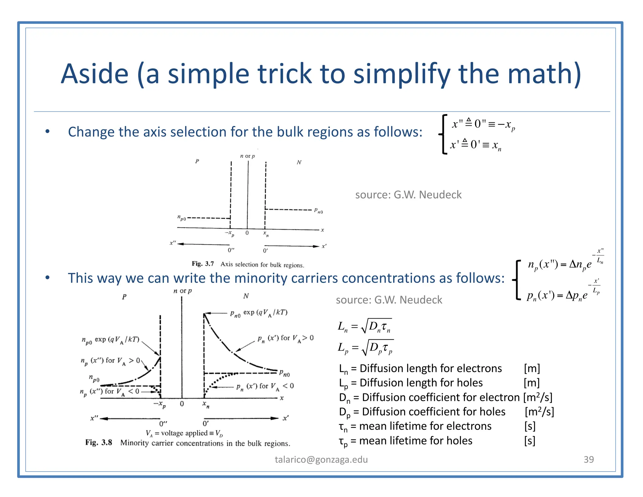 Aside (a simple trick to simplify the math)
talarico@gonzaga.edu 39
• Change the axis selection for the bulk regions as follows:
• This way we can write the minority carriers concentrations as follows:
np (x'') = Δnpe
−
x''
Ln
pn (x') = Δpne
−
x'
Lp
x'' ! 0'' ≡ −xp
x' ! 0' ≡ xn
Ln = Dnτn
Lp = Dpτ p
source: G.W. Neudeck
source: G.W. Neudeck
Ln = Diffusion length for electrons [m]
Lp = Diffusion length for holes [m]
Dn = Diffusion coefficient for electron [m2/s]
Dp = Diffusion coefficient for holes [m2/s]
τn = mean lifetime for electrons [s]
τp = mean lifetime for holes [s]
VA = voltage applied ≡ VD
 