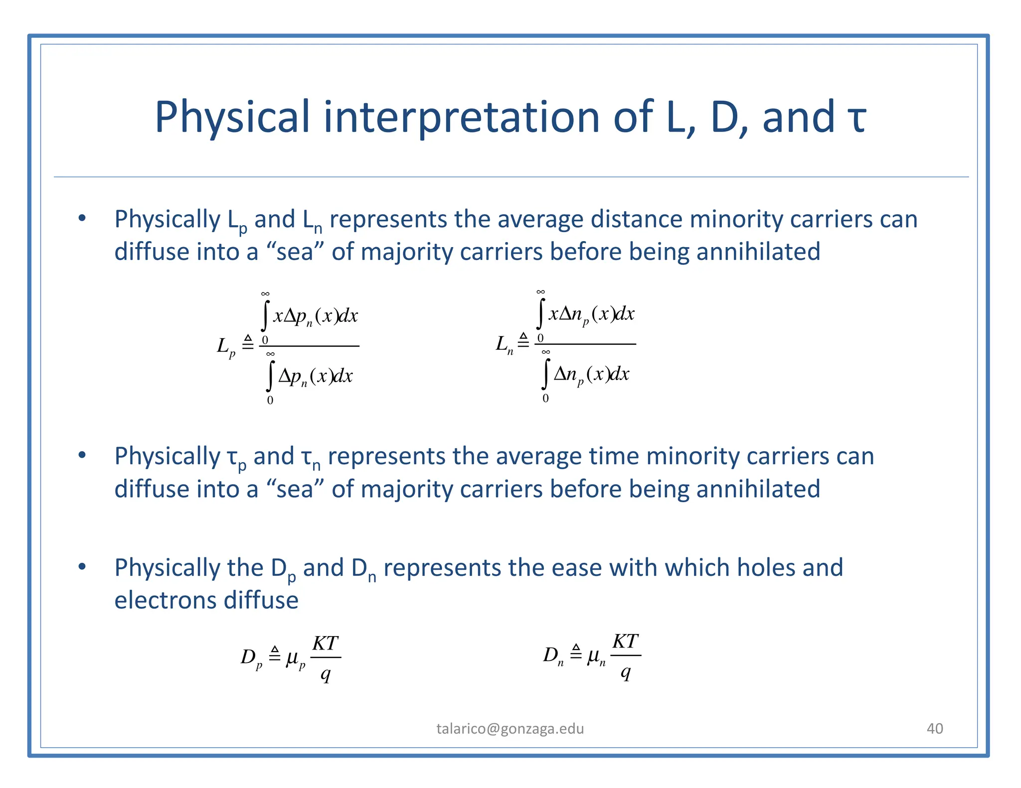 Physical interpretation of L, D, and τ
• Physically Lp and Ln represents the average distance minority carriers can
diffuse into a “sea” of majority carriers before being annihilated
• Physically τp and τn represents the average time minority carriers can
diffuse into a “sea” of majority carriers before being annihilated
• Physically the Dp and Dn represents the ease with which holes and
electrons diffuse
talarico@gonzaga.edu 40
Lp !
xΔpn (x)
0
∞
∫ dx
Δpn (x)
0
∞
∫ dx
Ln !
xΔnp (x)
0
∞
∫ dx
Δnp (x)
0
∞
∫ dx
Dp ! µp
KT
q
Dn ! µn
KT
q
 