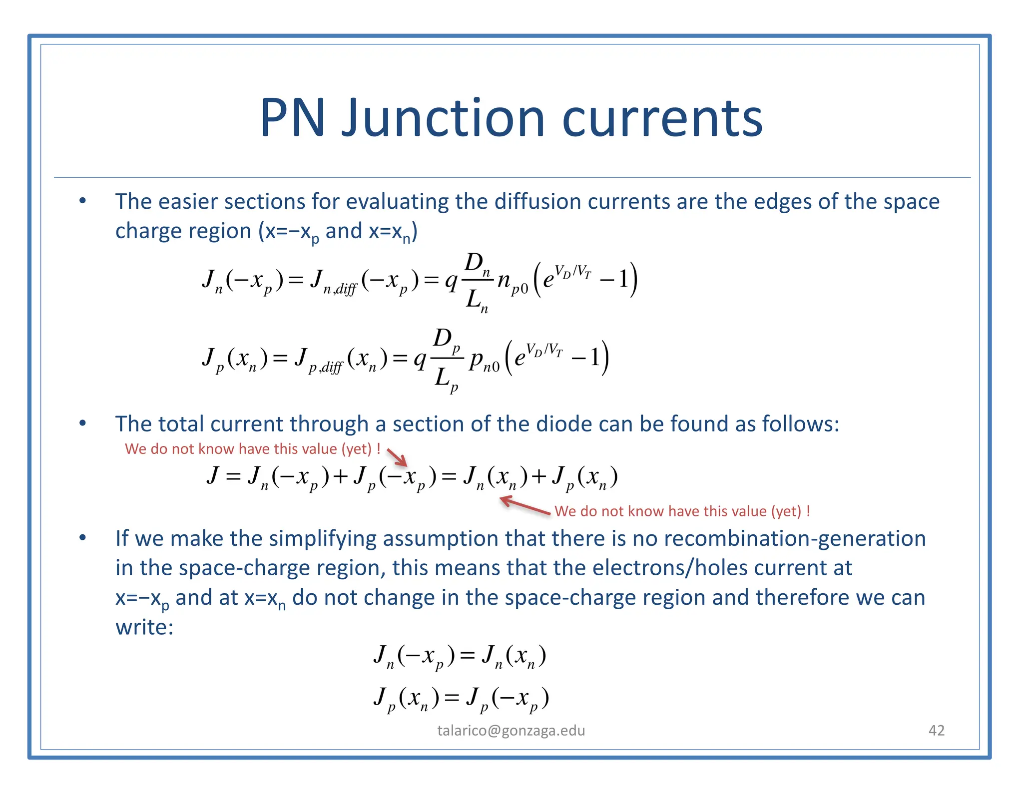 PN Junction currents
• The easier sections for evaluating the diffusion currents are the edges of the space
charge region (x=−xp and x=xn)
• The total current through a section of the diode can be found as follows:
• If we make the simplifying assumption that there is no recombination-generation
in the space-charge region, this means that the electrons/holes current at
x=−xp and at x=xn do not change in the space-charge region and therefore we can
write:
talarico@gonzaga.edu 42
Jn (−xp ) = Jn,diff (−xp ) = q
Dn
Ln
np0 eVD /VT
−1
( )
Jp (xn ) = Jp,diff (xn ) = q
Dp
Lp
pn0 eVD /VT
−1
( )
J = Jn (−xp )+ Jp (−xp ) = Jn (xn )+ Jp (xn )
Jn (−xp ) = Jn (xn )
Jp (xn ) = Jp (−xp )
We do not know have this value (yet) !
We do not know have this value (yet) !
 