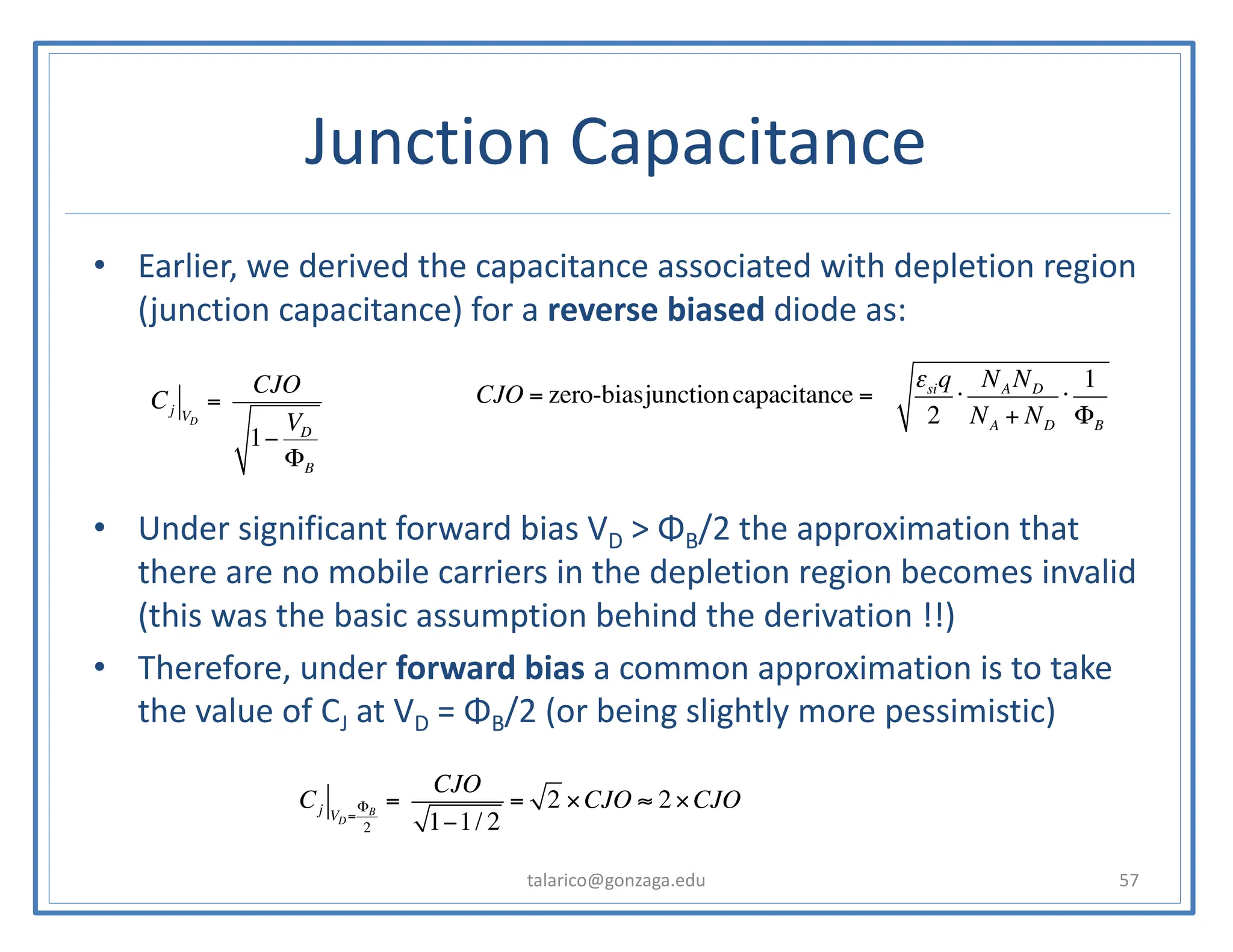 Junction Capacitance
• Earlier, we derived the capacitance associated with depletion region
(junction capacitance) for a reverse biased diode as:
• Under significant forward bias VD > ΦB/2 the approximation that
there are no mobile carriers in the depletion region becomes invalid
(this was the basic assumption behind the derivation !!)
• Therefore, under forward bias a common approximation is to take
the value of CJ at VD = ΦB/2 (or being slightly more pessimistic)
talarico@gonzaga.edu 57
Cj VD
=
CJO
1−
VD
ΦB
CJO = zero-biasjunctioncapacitance = A
εsiq
2
⋅
NA ND
NA + ND
⋅
1
ΦB
Cj VD=
ΦB
2
=
CJO
1−1/ 2
= 2 ×CJO ≈ 2×CJO
 