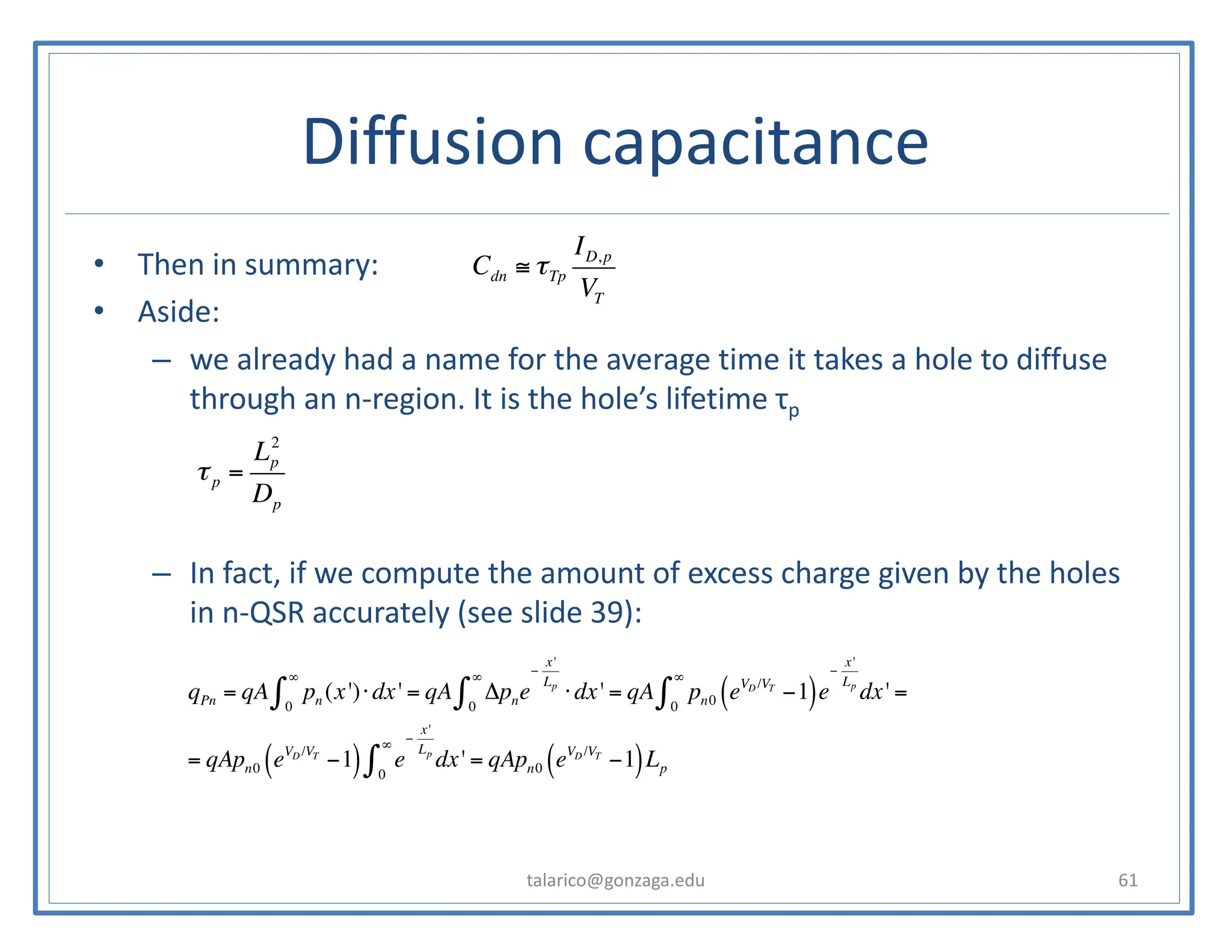 • Then in summary:
• Aside:
– we already had a name for the average time it takes a hole to diffuse
through an n-region. It is the hole’s lifetime τp
– In fact, if we compute the amount of excess charge given by the holes
in n-QSR accurately (see slide 39):
talarico@gonzaga.edu 61
Diffusion capacitance
τp =
Lp
2
Dp
Cdn ≅ τTp
ID,p
VT
qPn = qA pn (x')
0
∞
∫ ⋅dx' = qA Δpne
−
x'
Lp
0
∞
∫ ⋅dx' = qA pn0 eVD /VT
−1
( )e
−
x'
Lp
0
∞
∫ dx' =
= qApn0 eVD /VT
−1
( ) e
−
x'
Lp
0
∞
∫ dx' = qApn0 eVD /VT
−1
( )Lp
 
