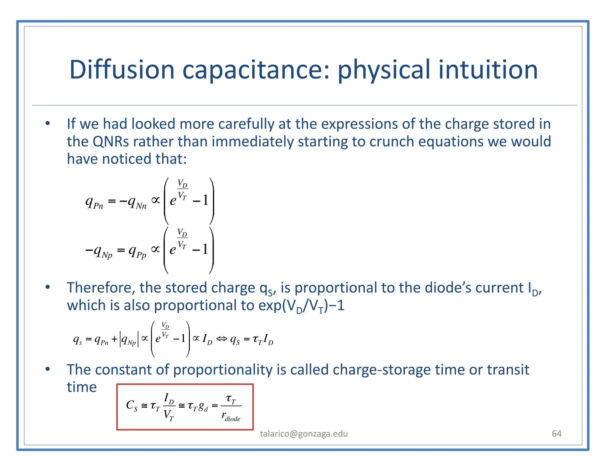 Diffusion capacitance: physical intuition
• If we had looked more carefully at the expressions of the charge stored in
the QNRs rather than immediately starting to crunch equations we would
have noticed that:
• Therefore, the stored charge qS, is proportional to the diode’s current ID,
which is also proportional to exp(VD/VT)−1
• The constant of proportionality is called charge-storage time or transit
time
talarico@gonzaga.edu 64
−qNp = qPp ∝ e
VD
VT
−1
⎛
⎝
⎜
⎜
⎞
⎠
⎟
⎟
qPn = −qNn ∝ e
VD
VT
−1
⎛
⎝
⎜
⎜
⎞
⎠
⎟
⎟
qS
= qPn + qNp ∝ e
VD
VT
−1
⎛
⎝
⎜
⎜
⎞
⎠
⎟
⎟∝ ID ⇔ qS = τT ID
CS ≅ τT
ID
VT
≅ τT gd =
τT
rdiode
 