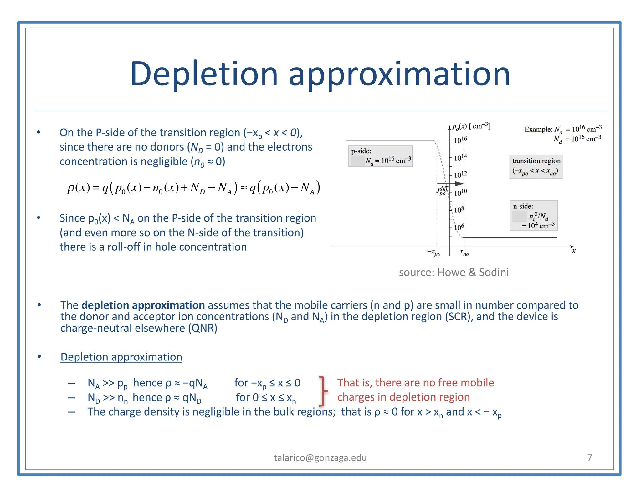 Depletion approximation
talarico@gonzaga.edu 7
• The depletion approximation assumes that the mobile carriers (n and p) are small in number compared to
the donor and acceptor ion concentrations (ND and NA) in the depletion region (SCR), and the device is
charge-neutral elsewhere (QNR)
• Depletion approximation
– NA >> pp hence ρ ≈ −qNA for −xp ≤ x ≤ 0
– ND >> nn hence ρ ≈ qND for 0 ≤ x ≤ xn
– The charge density is negligible in the bulk regions; that is ρ ≈ 0 for x > xn and x < − xp
• On the P-side of the transition region (−xp < x < 0),
since there are no donors (ND = 0) and the electrons
concentration is negligible (n0 ≈ 0)
• Since p0(x) < NA on the P-side of the transition region
(and even more so on the N-side of the transition)
there is a roll-off in hole concentration
ρ(x) = q p0 (x)− n0 (x)+ ND − NA
( )≈ q p0 (x)− NA
( )
source: Howe & Sodini
That is, there are no free mobile
charges in depletion region
 