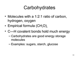 11
Carbohydrates
• Molecules with a 1:2:1 ratio of carbon,
hydrogen, oxygen
• Empirical formula (CH2O)n
• C—H covalent bonds hold much energy
– Carbohydrates are good energy storage
molecules
– Examples: sugars, starch, glucose
 