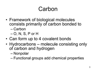 3
Carbon
• Framework of biological molecules
consists primarily of carbon bonded to
– Carbon
– O, N, S, P or H
• Can form up to 4 covalent bonds
• Hydrocarbons – molecule consisting only
of carbon and hydrogen
– Nonpolar
– Functional groups add chemical properties
 
