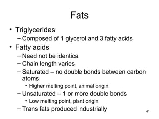 41
Fats
• Triglycerides
– Composed of 1 glycerol and 3 fatty acids
• Fatty acids
– Need not be identical
– Chain length varies
– Saturated – no double bonds between carbon
atoms
• Higher melting point, animal origin
– Unsaturated – 1 or more double bonds
• Low melting point, plant origin
– Trans fats produced industrially
 