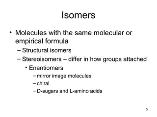 5
Isomers
• Molecules with the same molecular or
empirical formula
– Structural isomers
– Stereoisomers – differ in how groups attached
• Enantiomers
– mirror image molecules
– chiral
– D-sugars and L-amino acids
 
