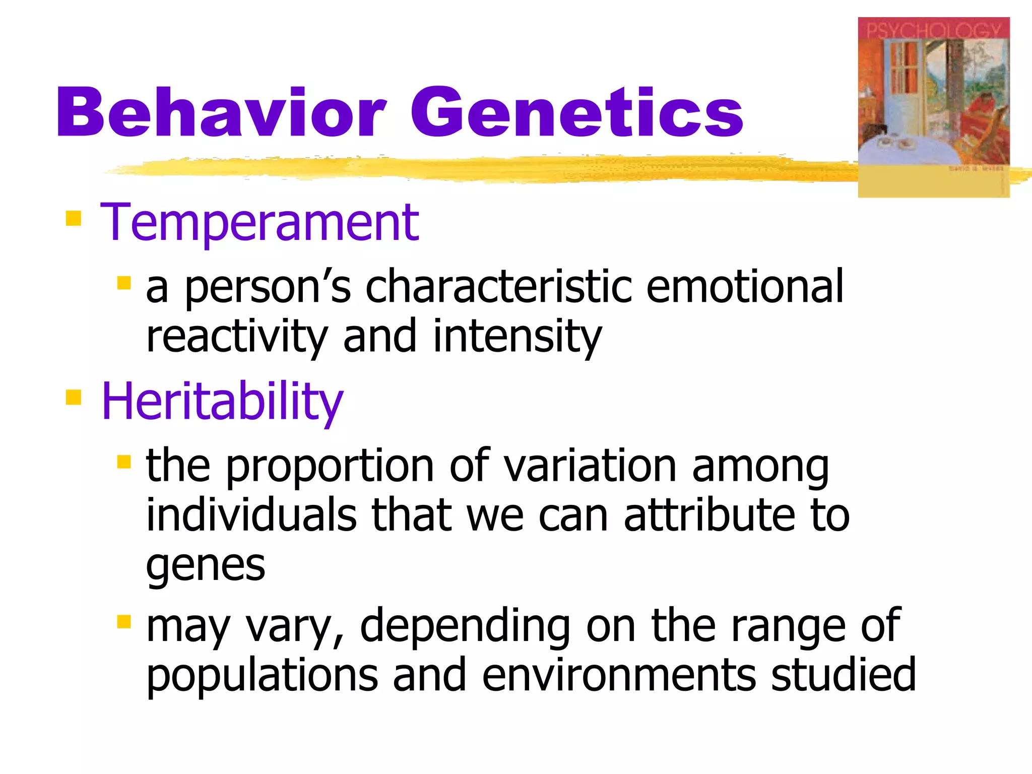 Behavior Genetics
 Temperament
   a person’s characteristic emotional
    reactivity and intensity
 Heritability
   the proportion of variation among
    individuals that we can attribute to
    genes
   may vary, depending on the range of
    populations and environments studied
 