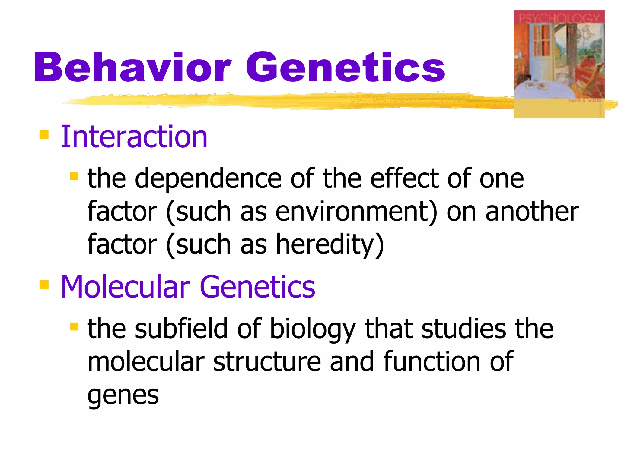 Behavior Genetics
 Interaction
   the dependence of the effect of one
    factor (such as environment) on another
    factor (such as heredity)
 Molecular Genetics
   the subfield of biology that studies the
    molecular structure and function of
    genes
 