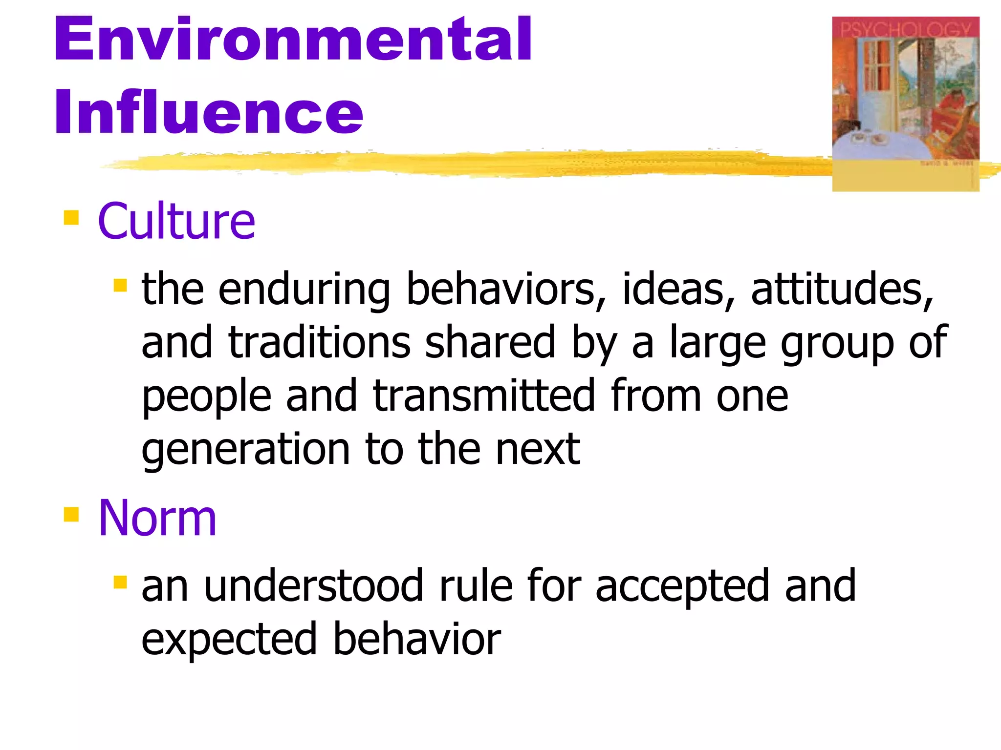 Environmental
Influence
 Culture
   the enduring behaviors, ideas, attitudes,
    and traditions shared by a large group of
    people and transmitted from one
    generation to the next
 Norm
   an understood rule for accepted and
    expected behavior
 