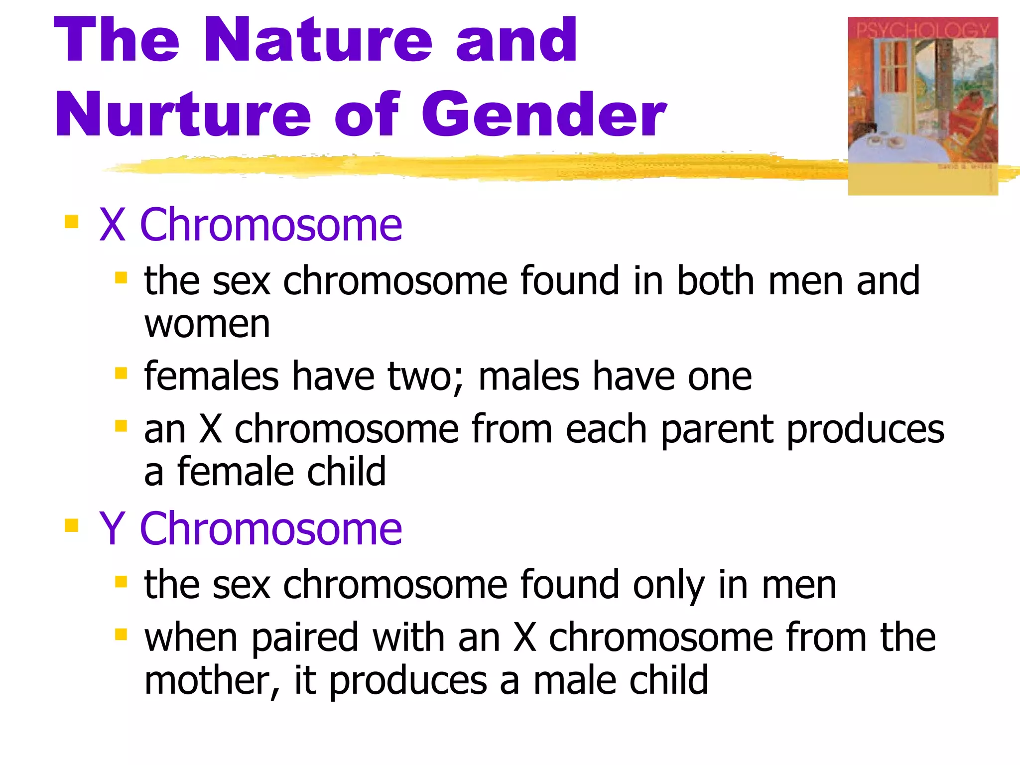 The Nature and
Nurture of Gender
 X Chromosome
   the sex chromosome found in both men and
    women
   females have two; males have one
   an X chromosome from each parent produces
    a female child
 Y Chromosome
   the sex chromosome found only in men
   when paired with an X chromosome from the
    mother, it produces a male child
 