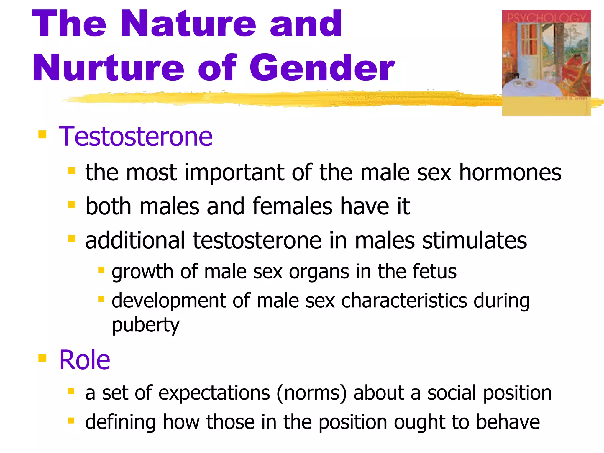 The Nature and
Nurture of Gender
 Testosterone
   the most important of the male sex hormones
   both males and females have it
   additional testosterone in males stimulates
      growth of male sex organs in the fetus
      development of male sex characteristics during
       puberty
 Role
   a set of expectations (norms) about a social position
   defining how those in the position ought to behave
 