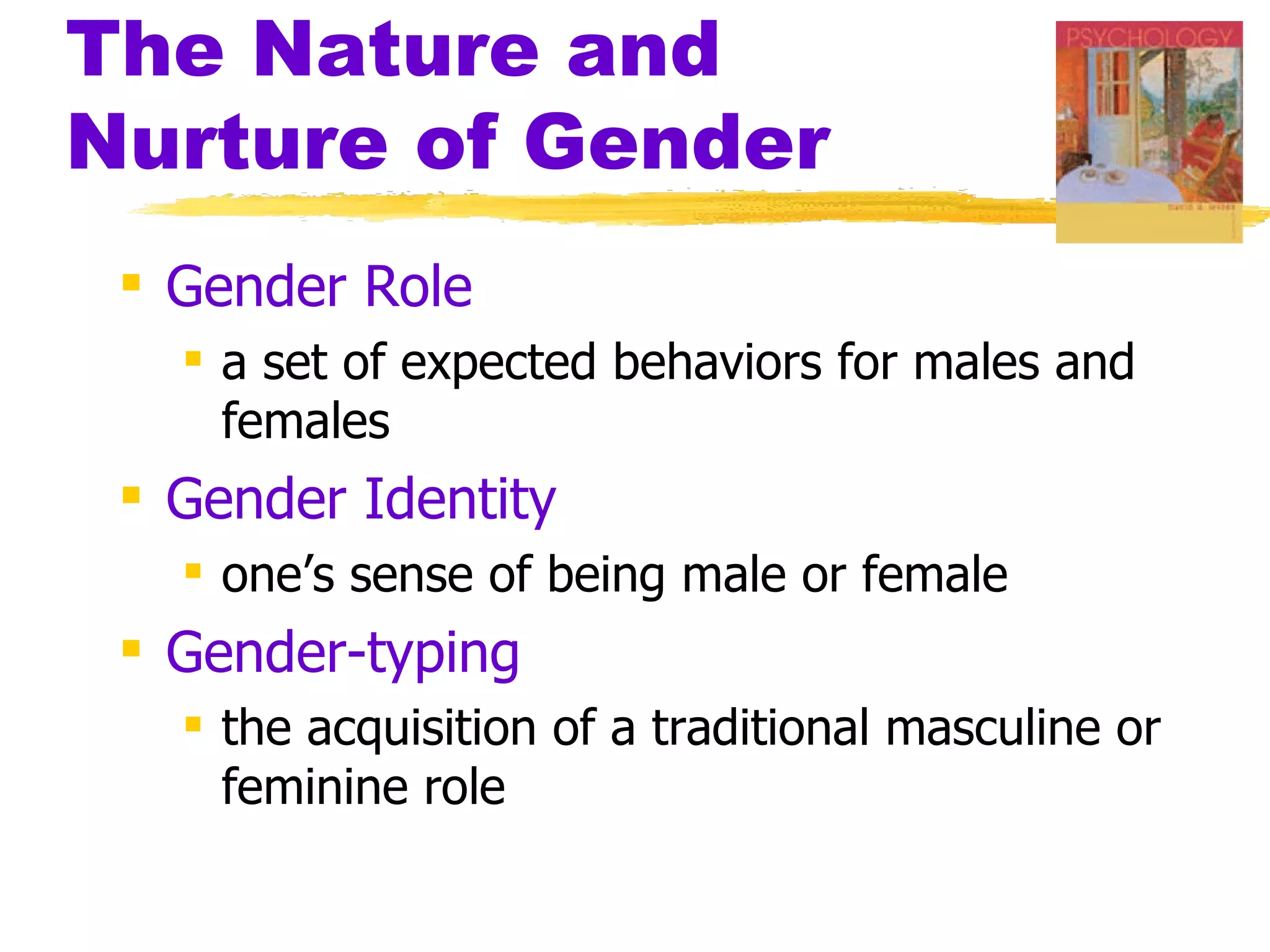The Nature and
Nurture of Gender
  Gender Role
    a set of expected behaviors for males and
     females
  Gender Identity
    one’s sense of being male or female
  Gender-typing
    the acquisition of a traditional masculine or
     feminine role
 