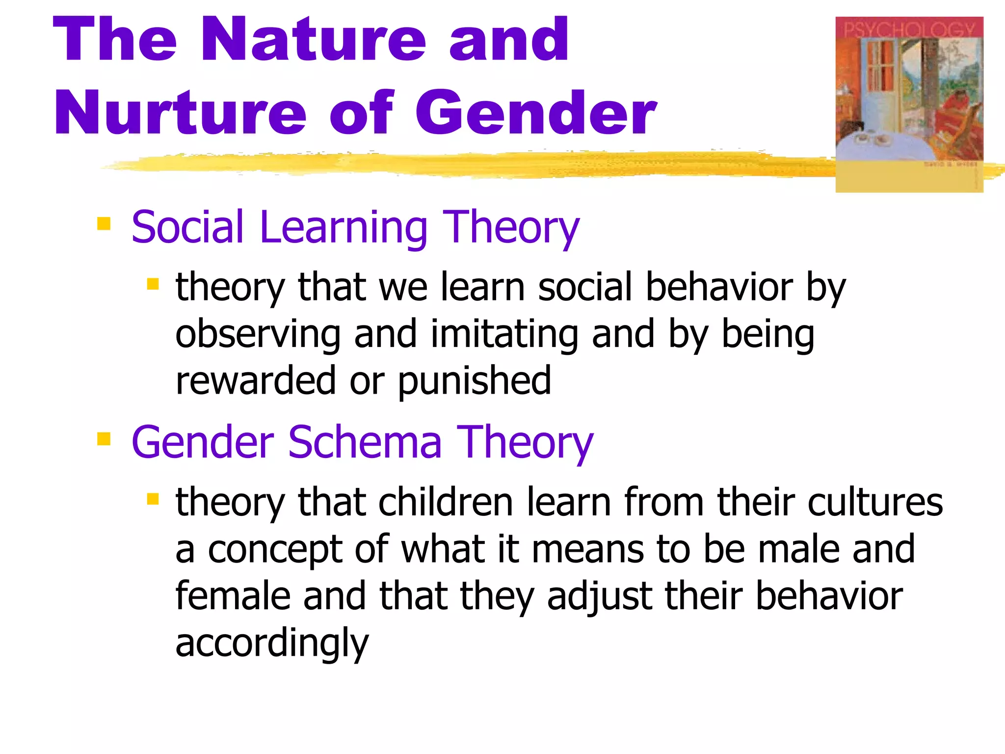 The Nature and
Nurture of Gender
  Social Learning Theory
    theory that we learn social behavior by
     observing and imitating and by being
     rewarded or punished
  Gender Schema Theory
    theory that children learn from their cultures
     a concept of what it means to be male and
     female and that they adjust their behavior
     accordingly
 