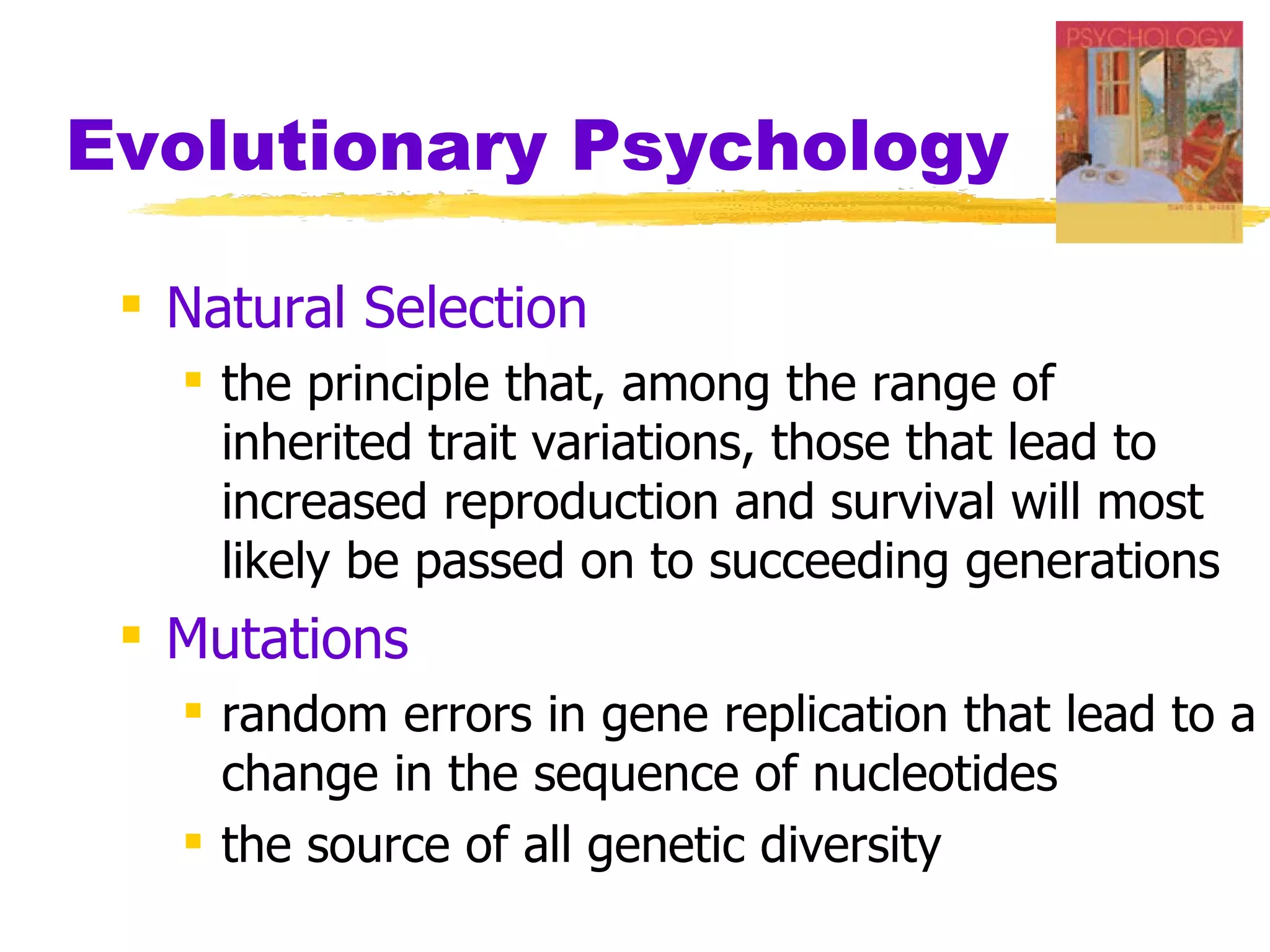 Evolutionary Psychology

  Natural Selection
    the principle that, among the range of
     inherited trait variations, those that lead to
     increased reproduction and survival will most
     likely be passed on to succeeding generations
  Mutations
    random errors in gene replication that lead to a
     change in the sequence of nucleotides
    the source of all genetic diversity
 