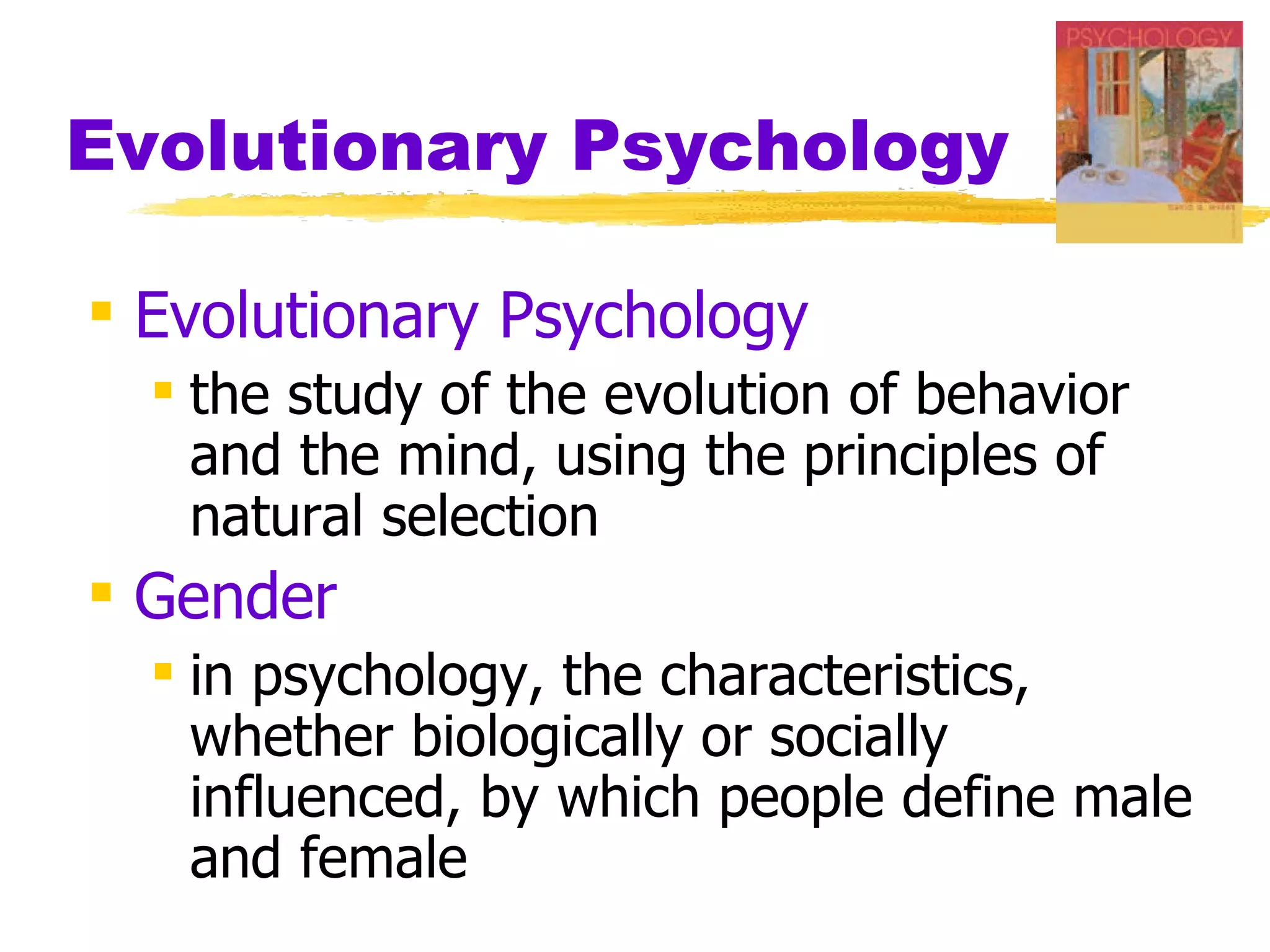 Evolutionary Psychology

 Evolutionary Psychology
   the study of the evolution of behavior
    and the mind, using the principles of
    natural selection
 Gender
   in psychology, the characteristics,
    whether biologically or socially
    influenced, by which people define male
    and female
 
