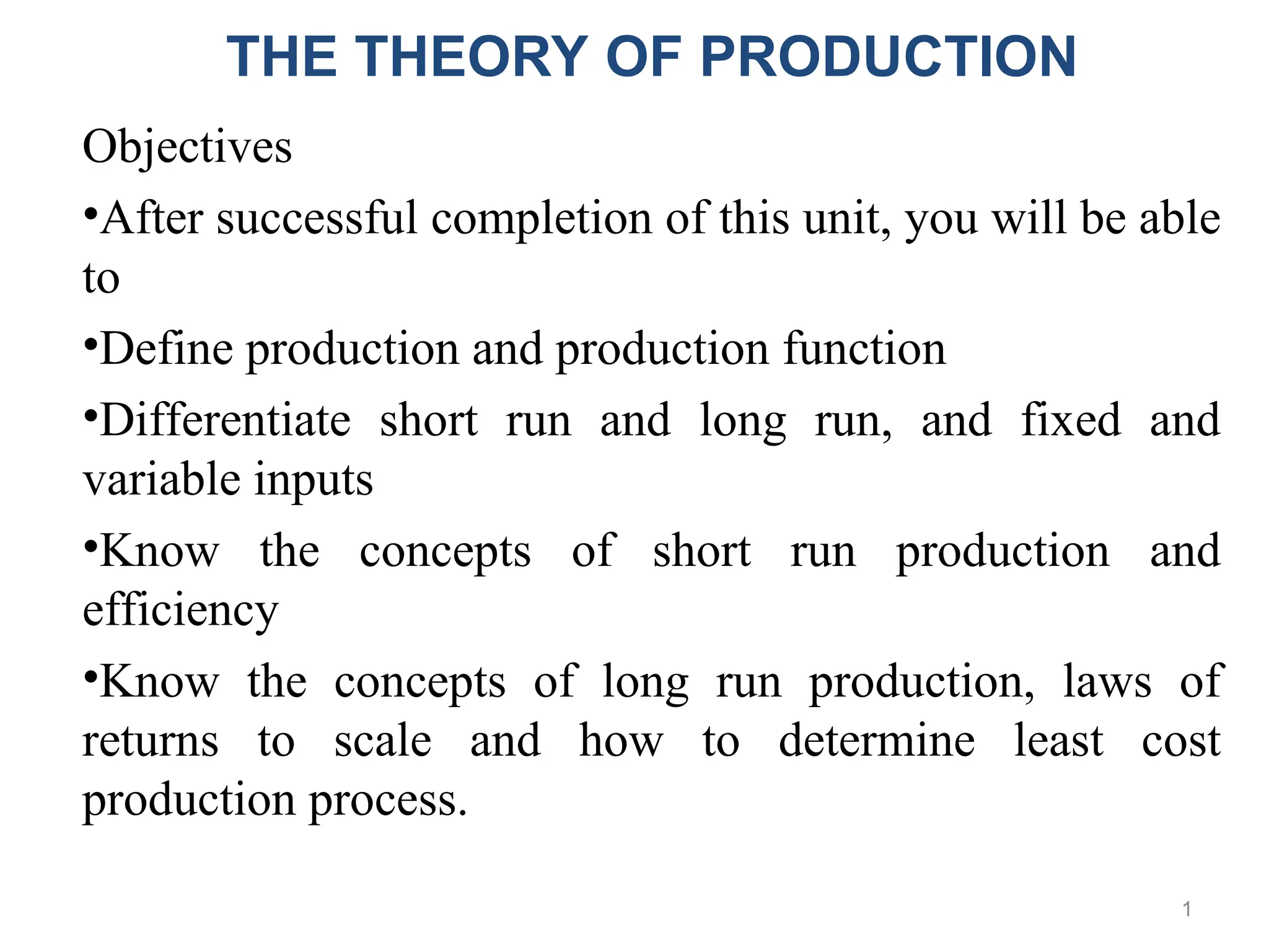 1
Objectives
•After successful completion of this unit, you will be able
to
•Define production and production function
•Differentiate short run and long run, and fixed and
variable inputs
•Know the concepts of short run production and
efficiency
•Know the concepts of long run production, laws of
returns to scale and how to determine least cost
production process.
THE THEORY OF PRODUCTION
 