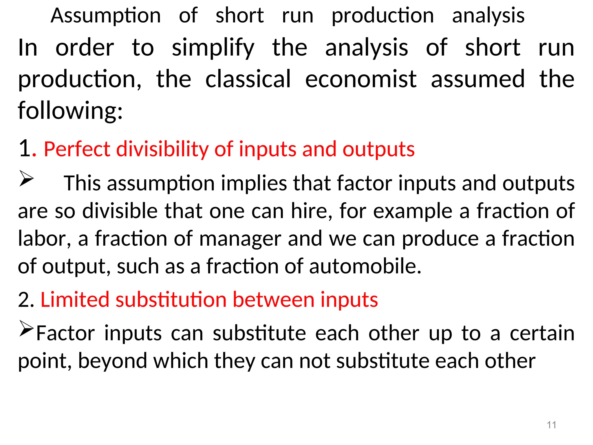 Assumption of short run production analysis
In order to simplify the analysis of short run
production, the classical economist assumed the
following:
1. Perfect divisibility of inputs and outputs
 This assumption implies that factor inputs and outputs
are so divisible that one can hire, for example a fraction of
labor, a fraction of manager and we can produce a fraction
of output, such as a fraction of automobile.
2. Limited substitution between inputs
Factor inputs can substitute each other up to a certain
point, beyond which they can not substitute each other
11
 