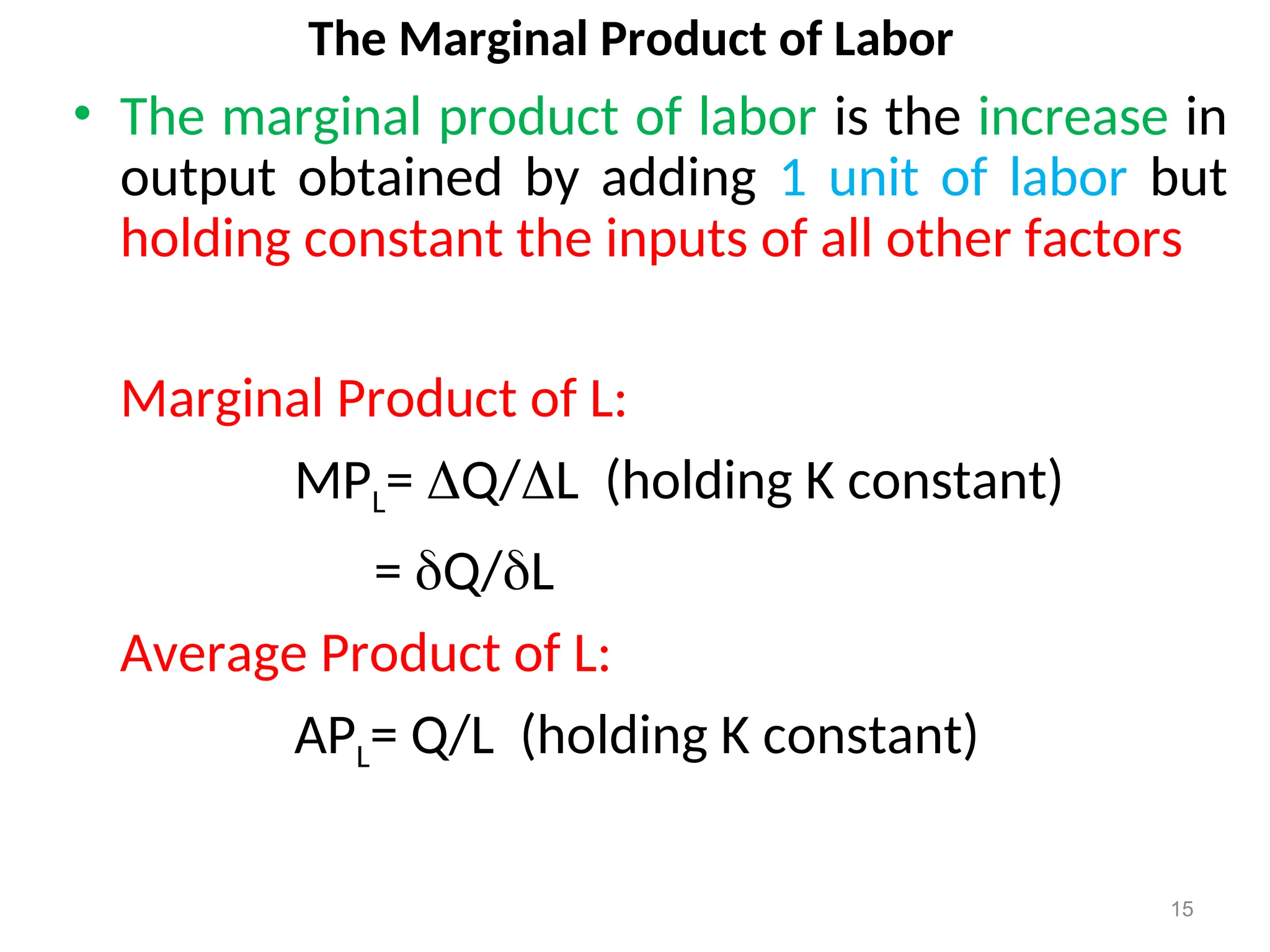 The Marginal Product of Labor
• The marginal product of labor is the increase in
output obtained by adding 1 unit of labor but
holding constant the inputs of all other factors
Marginal Product of L:
MPL= Q/L (holding K constant)
= Q/L
Average Product of L:
APL= Q/L (holding K constant)
15
 