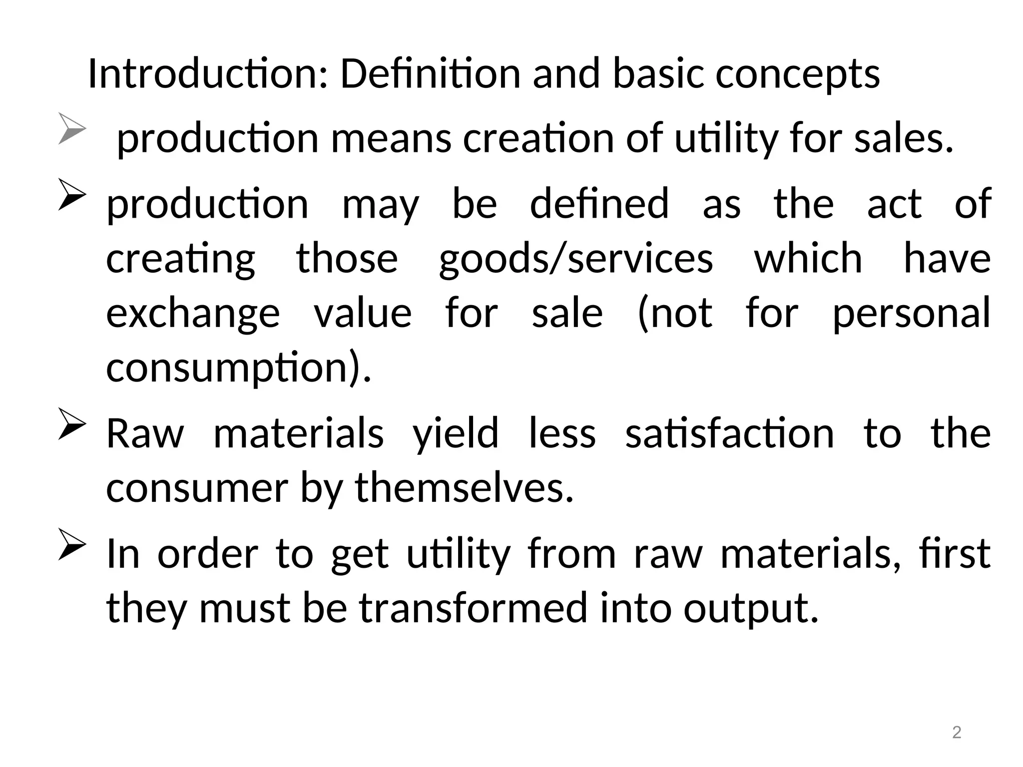 Introduction: Definition and basic concepts
 production means creation of utility for sales.
 production may be defined as the act of
creating those goods/services which have
exchange value for sale (not for personal
consumption).
 Raw materials yield less satisfaction to the
consumer by themselves.
 In order to get utility from raw materials, first
they must be transformed into output.
2
 