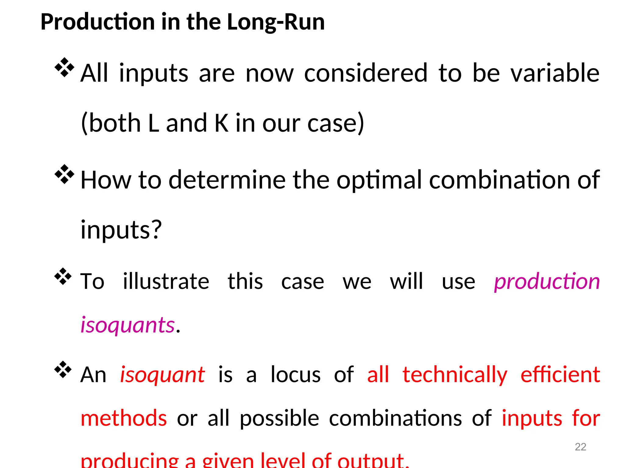 Production in the Long-Run
All inputs are now considered to be variable
(both L and K in our case)
How to determine the optimal combination of
inputs?
 To illustrate this case we will use production
isoquants.
 An isoquant is a locus of all technically efficient
methods or all possible combinations of inputs for
22
 