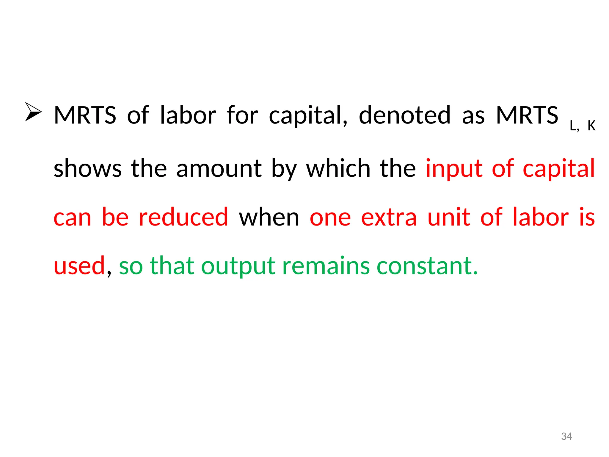  MRTS of labor for capital, denoted as MRTS L, K
shows the amount by which the input of capital
can be reduced when one extra unit of labor is
used, so that output remains constant.
34
 