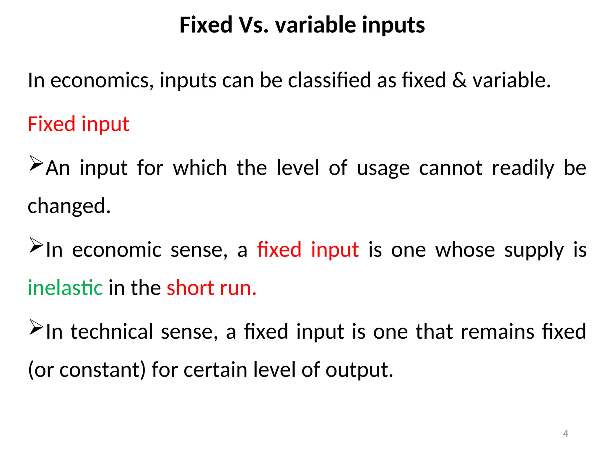 Fixed Vs. variable inputs
In economics, inputs can be classified as fixed & variable.
Fixed input
An input for which the level of usage cannot readily be
changed.
In economic sense, a fixed input is one whose supply is
inelastic in the short run.
In technical sense, a fixed input is one that remains fixed
(or constant) for certain level of output.
4
 