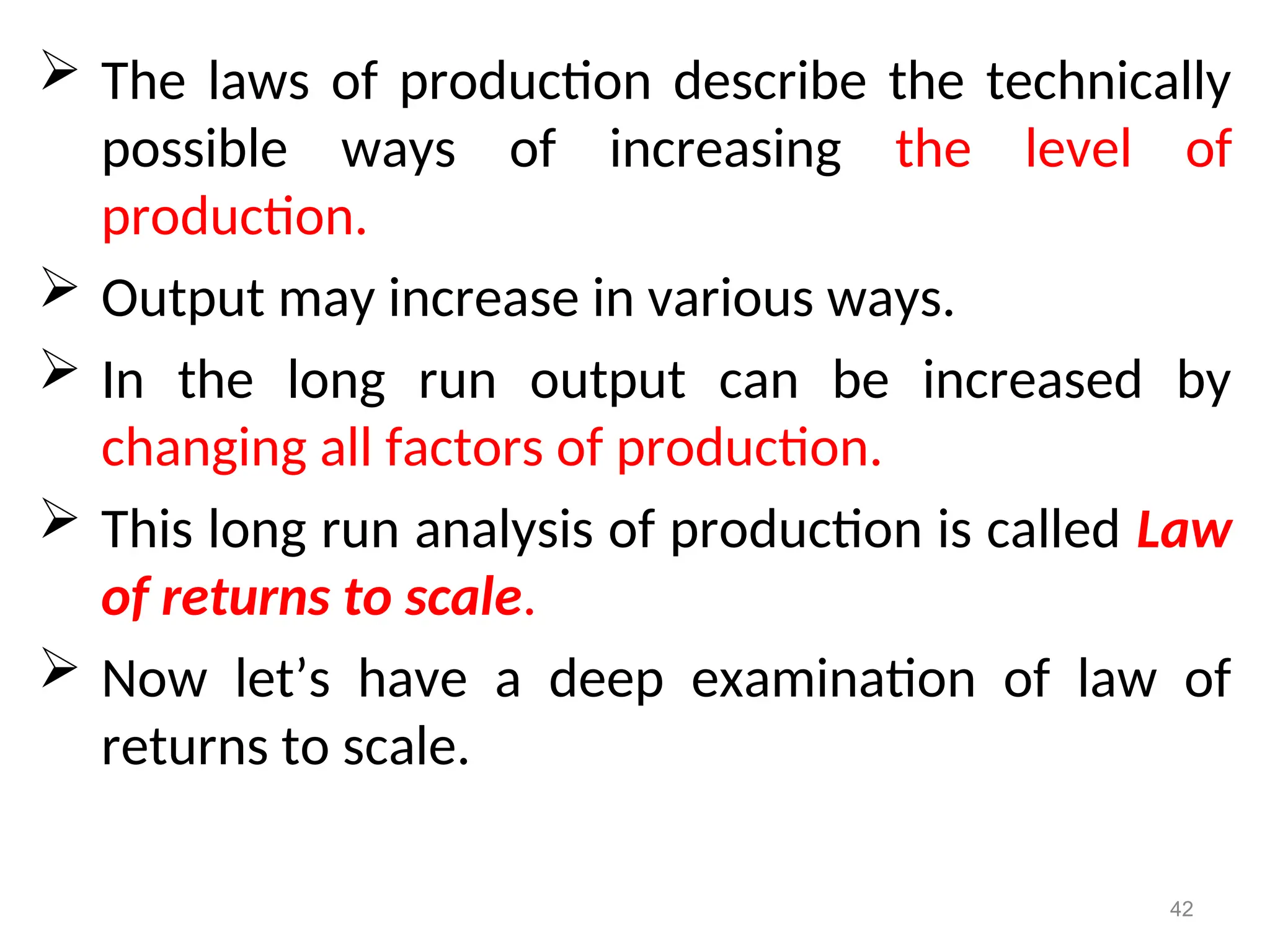  The laws of production describe the technically
possible ways of increasing the level of
production.
 Output may increase in various ways.
 In the long run output can be increased by
changing all factors of production.
 This long run analysis of production is called Law
of returns to scale.
 Now let’s have a deep examination of law of
returns to scale.
42
 