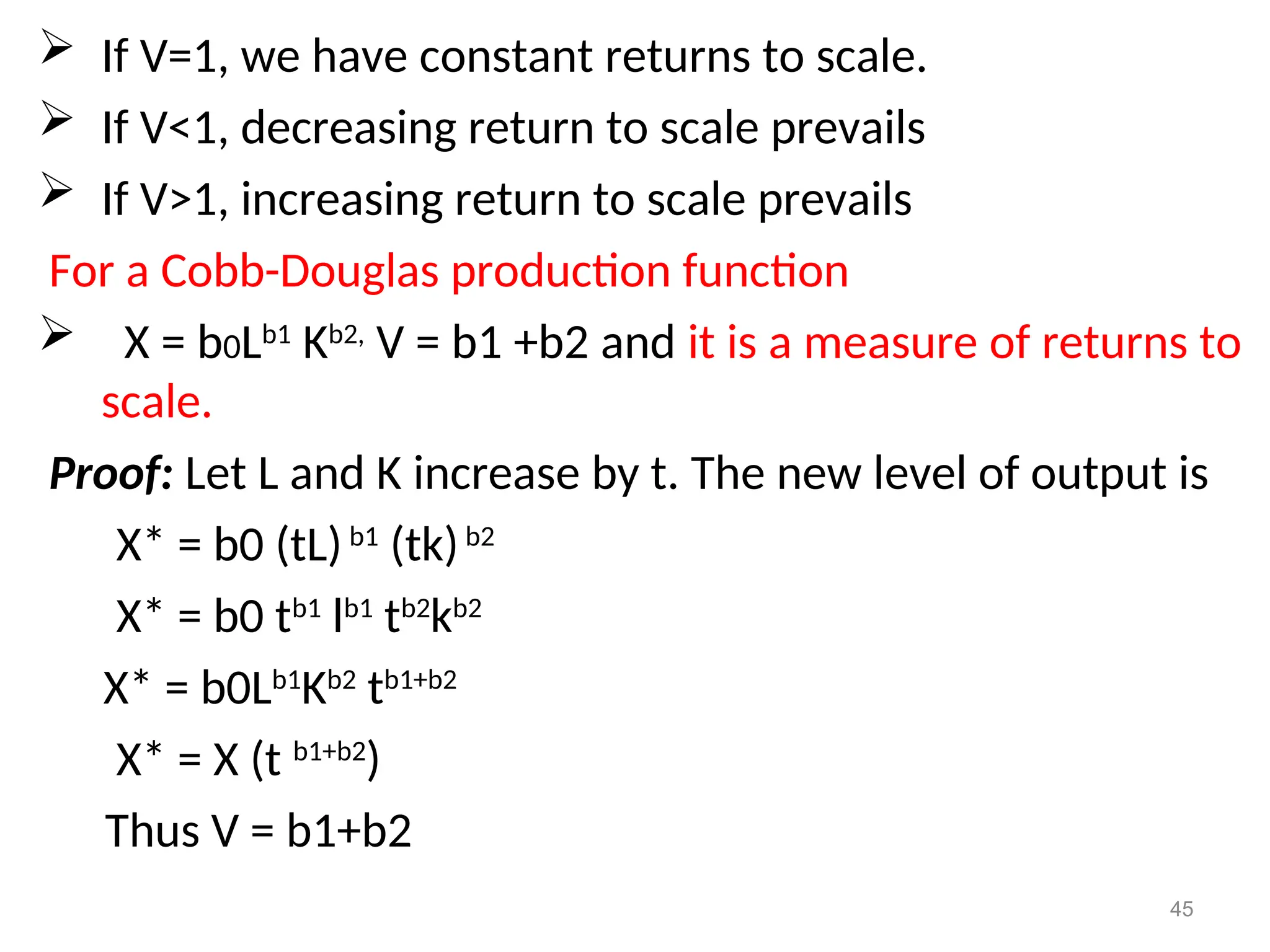  If V=1, we have constant returns to scale.
 If V<1, decreasing return to scale prevails
 If V>1, increasing return to scale prevails
For a Cobb-Douglas production function
 X = b0Lb1
Kb2,
V = b1 +b2 and it is a measure of returns to
scale.
Proof: Let L and K increase by t. The new level of output is
X* = b0 (tL)b1
(tk)b2
X* = b0 tb1
lb1
tb2
kb2
X* = b0Lb1
Kb2
tb1+b2
X* = X (t b1+b2
)
Thus V = b1+b2
45
 